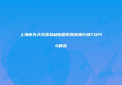 上海市先天性耳朵缺陷整形医院排行榜TOP10精选