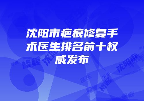 沈阳市疤痕修复手术医生排名前十权威发布