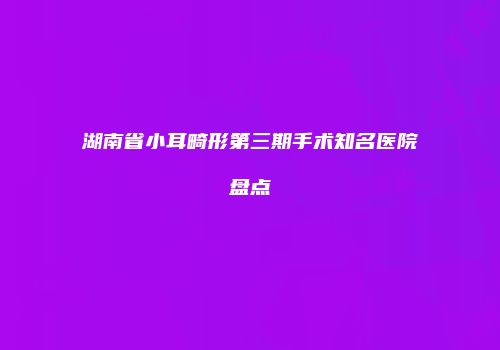 湖南省小耳畸形第三期手术知名医院盘点