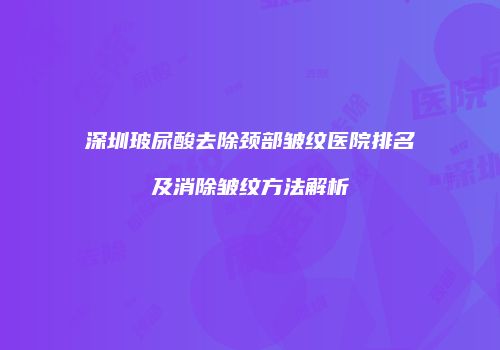 深圳玻尿酸去除颈部皱纹医院排名及消除皱纹方法解析