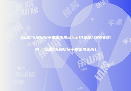 乐山市乳腺切除手术医院排名top10是哪几家权威机构（乐山市乳腺切除手术整形医院）