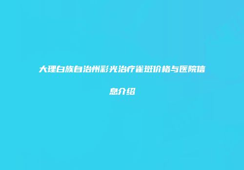 大理白族自治州彩光治疗雀斑价格与医院信息介绍