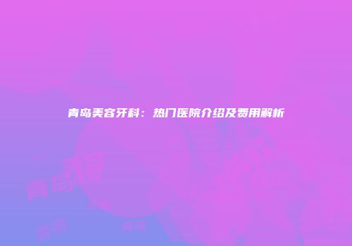 青岛美容牙科：热门医院介绍及费用解析