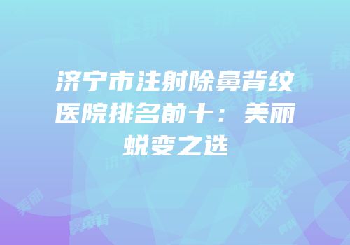 济宁市注射除鼻背纹医院排名前十：美丽蜕变之选