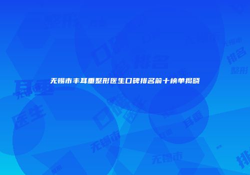 无锡市丰耳垂整形医生口碑排名前十榜单揭晓