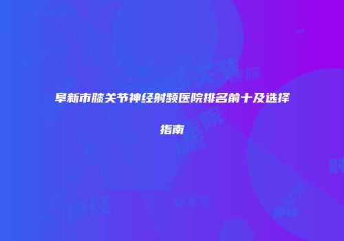 阜新市膝关节神经射频医院排名前十及选择指南