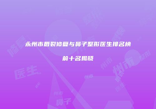 永州市唇裂修复与鼻子整形医生排名榜前十名揭晓