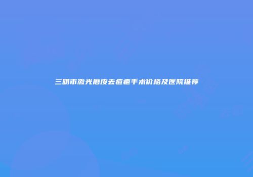 三明市激光磨皮去痘疤手术价格及医院推荐