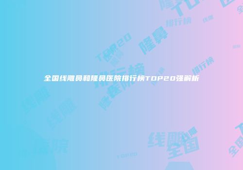 全国线雕鼻和隆鼻医院排行榜TOP20强解析