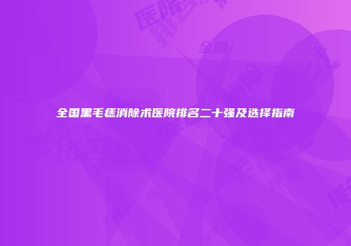 全国黑毛痣消除术医院排名二十强及选择指南