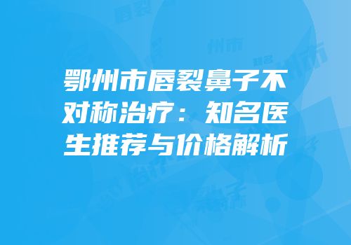 鄂州市唇裂鼻子不对称治疗：知名医生推荐与价格解析