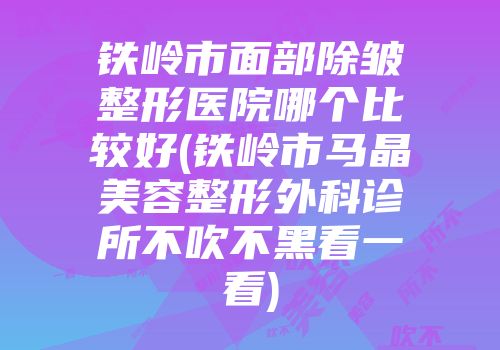 铁岭市面部除皱整形医院哪个比较好(铁岭市马晶美容整形外科诊所不吹不黑看一看)
