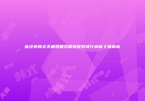 宿迁市韩式无痕翘睫双眼皮医院排行榜前十强解析