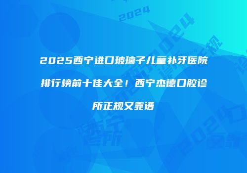 2025西宁进口玻璃子儿童补牙医院排行榜前十佳大全！西宁杰德口腔诊所正规又靠谱