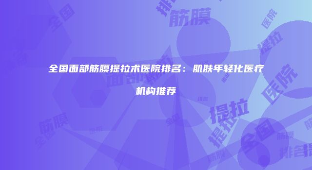 全国面部筋膜提拉术医院排名：肌肤年轻化医疗机构推荐