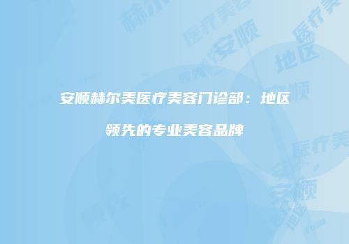 安顺赫尔美医疗美容门诊部：地区领先的专业美容品牌