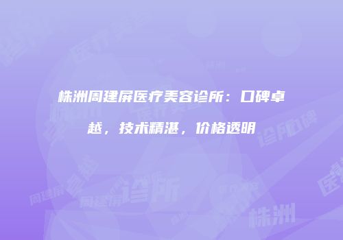 株洲周建屏医疗美容诊所：口碑卓越，技术精湛，价格透明