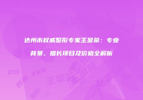 达州市权威整形专家王显荣：专业背景、擅长项目及价格全解析