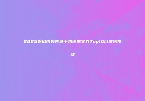2025保山市鼻再造手术医生实力Top10口碑榜揭晓