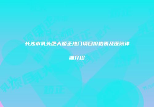 长沙市乳头肥大矫正热门项目价格表及医院详细介绍