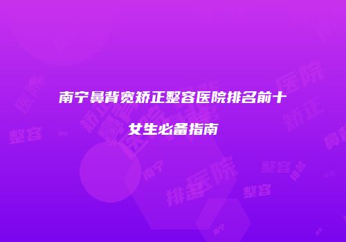 南宁鼻背宽矫正整容医院排名前十女生必备指南