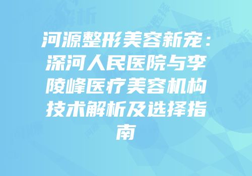 河源整形美容新宠：深河人民医院与李陵峰医疗美容机构技术解析及选择指南