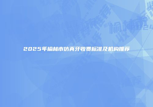 2025年榆林市仿真牙收费标准及机构推荐