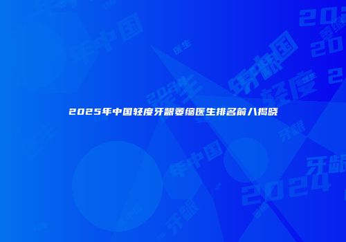 2025年中国轻度牙龈萎缩医生排名前八揭晓