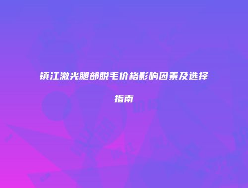 镇江激光腿部脱毛价格影响因素及选择指南