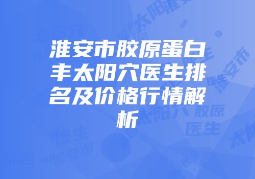 淮安市胶原蛋白丰太阳穴医生排名及价格行情解析