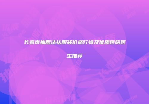 长春市抽脂法祛眼袋价格行情及优质医院医生推荐