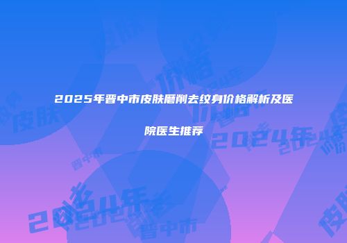 2025年晋中市皮肤磨削去纹身价格解析及医院医生推荐