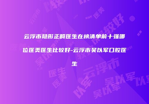 云浮市隐形正畸医生在榜清单前十强哪位医美医生比较好-云浮市吴以军口腔医生