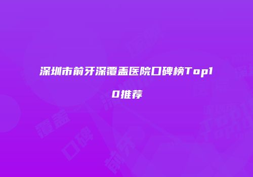 深圳市前牙深覆盖医院口碑榜Top10推荐