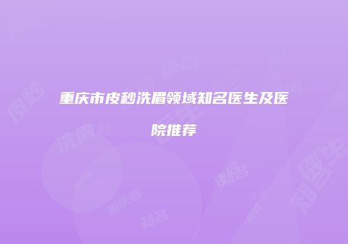 重庆市皮秒洗眉领域知名医生及医院推荐