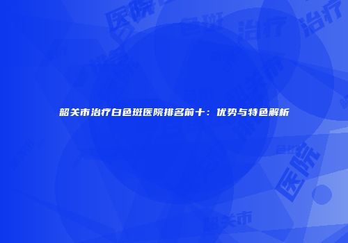 韶关市治疗白色斑医院排名前十：优势与特色解析