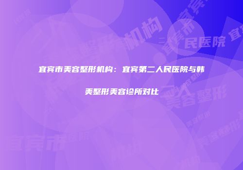 宜宾市美容整形机构：宜宾第二人民医院与韩美整形美容诊所对比