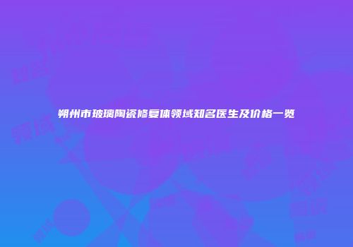 朔州市玻璃陶瓷修复体领域知名医生及价格一览