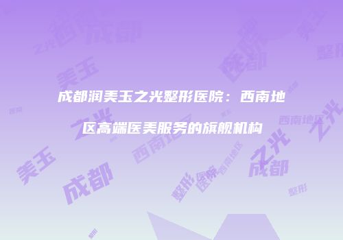 成都润美玉之光整形医院：西南地区高端医美服务的旗舰机构