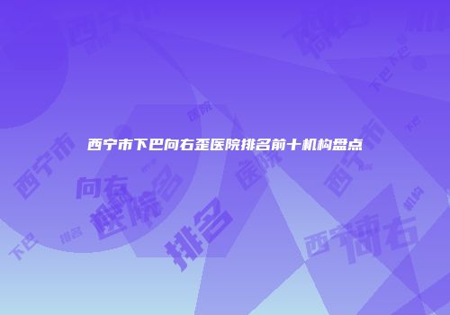 西宁市下巴向右歪医院排名前十机构盘点