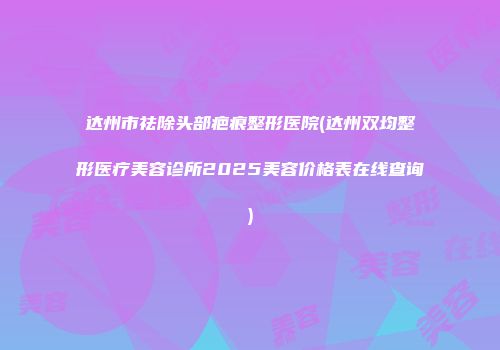 达州市祛除头部疤痕整形医院(达州双均整形医疗美容诊所2025美容价格表在线查询)