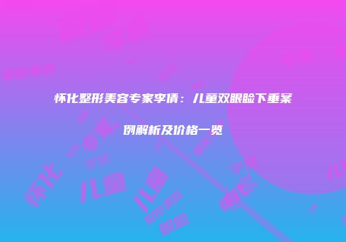 怀化整形美容专家李倩：儿童双眼睑下垂案例解析及价格一览