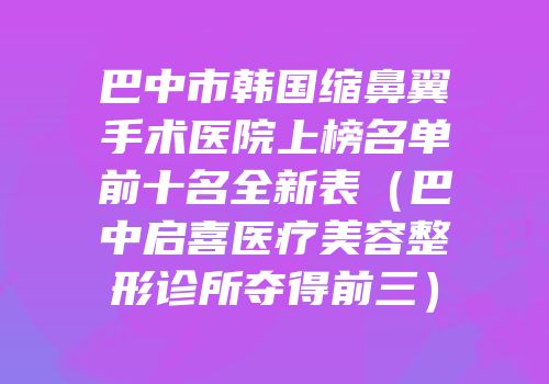 巴中市韩国缩鼻翼手术医院上榜名单前十名全新表（巴中启喜医疗美容整形诊所夺得前三）