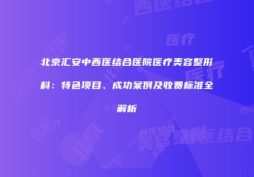 北京汇安中西医结合医院医疗美容整形科：特色项目、成功案例及收费标准全解析