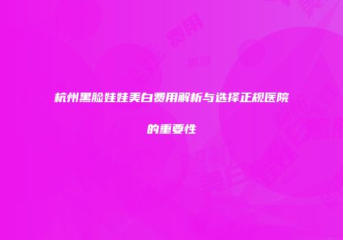 杭州黑脸娃娃美白费用解析与选择正规医院的重要性