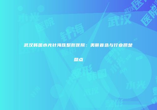 武汉韩国水光针海珠整形医院：美丽首选与行业翘楚盘点