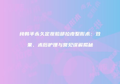 纯韩半永久定妆脸部拉皮整形术：效果、术后护理与常见误解揭秘