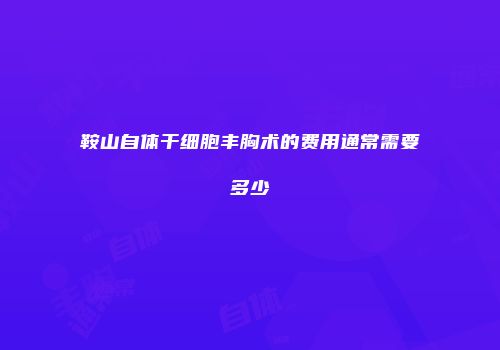 鞍山自体干细胞丰胸术的费用通常需要多少