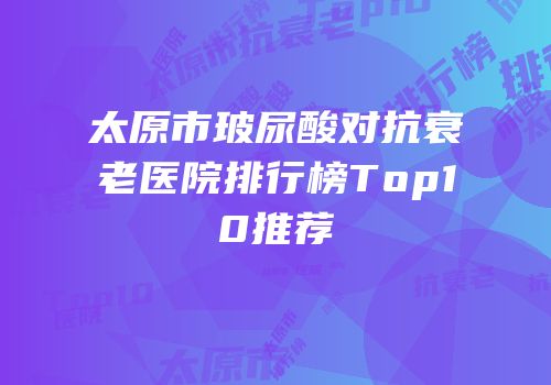 太原市玻尿酸对抗衰老医院排行榜Top10推荐