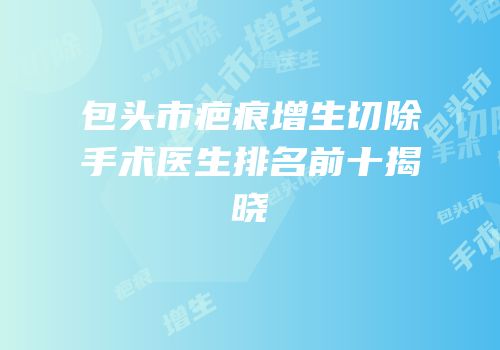 包头市疤痕增生切除手术医生排名前十揭晓